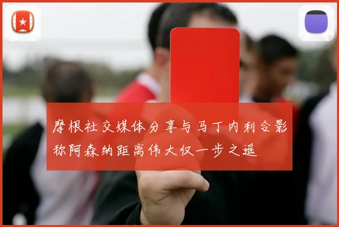 摩根社交媒体分享与马丁内利合影称阿森纳距离伟大仅一步之遥