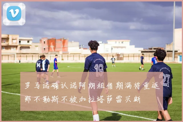罗马诺确认诺阿朗租借期满将重返那不勒斯不被加拉塔萨雷买断