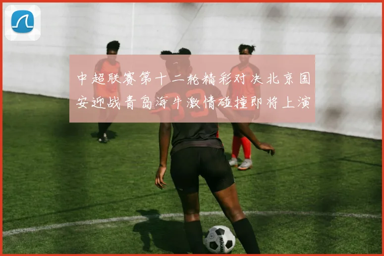 中超联赛第十二轮精彩对决北京国安迎战青岛海牛激情碰撞即将上演