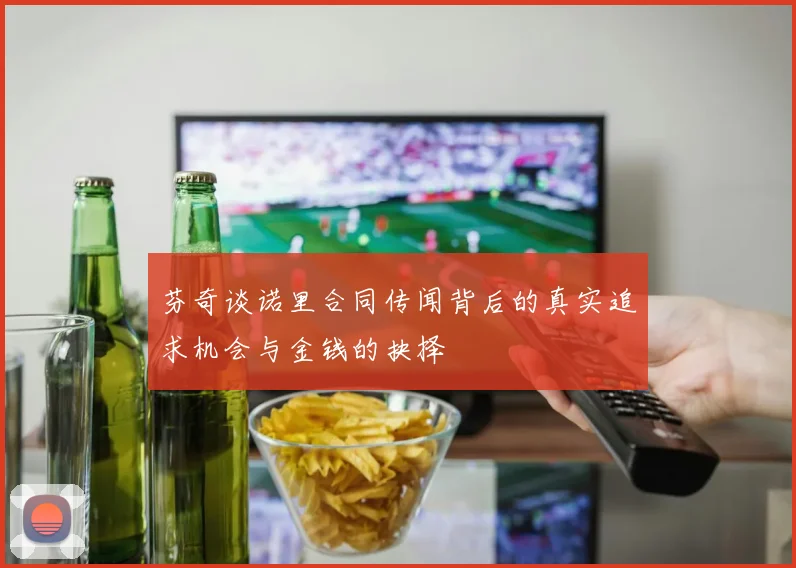 芬奇谈诺里合同传闻背后的真实追求机会与金钱的抉择