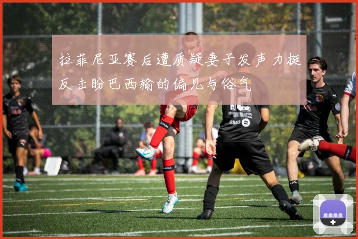 拉菲尼亚赛后遭质疑妻子发声力挺反击盼巴西输的偏见与俗气