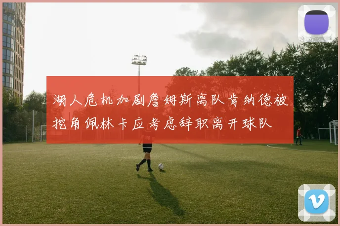 湖人危机加剧詹姆斯离队肯纳德被挖角佩林卡应考虑辞职离开球队