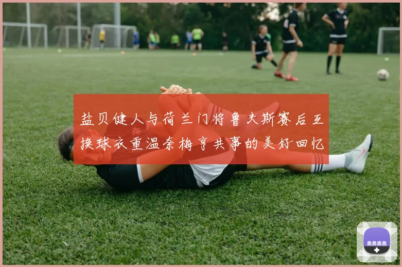 盐贝健人与荷兰门将鲁夫斯赛后互换球衣重温奈梅亨共事的美好回忆