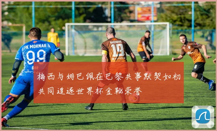 梅西与姆巴佩在巴黎共事默契如初共同追逐世界杯金靴荣誉