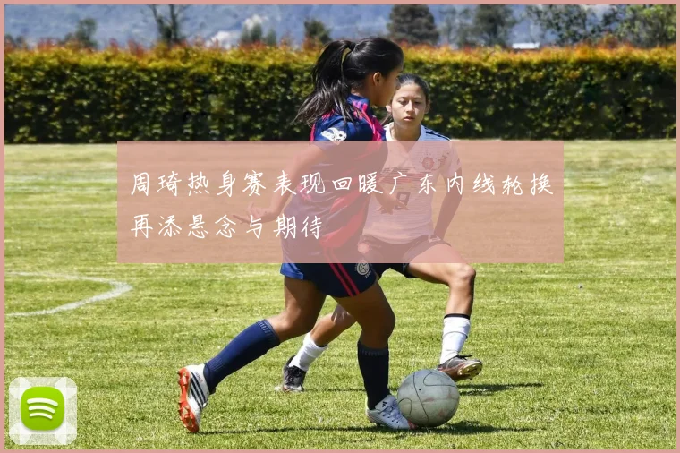 周琦热身赛表现回暖广东内线轮换再添悬念与期待