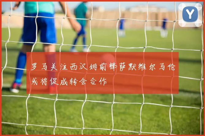 罗马关注西汉姆前锋萨默维尔马伦或将促成转会合作