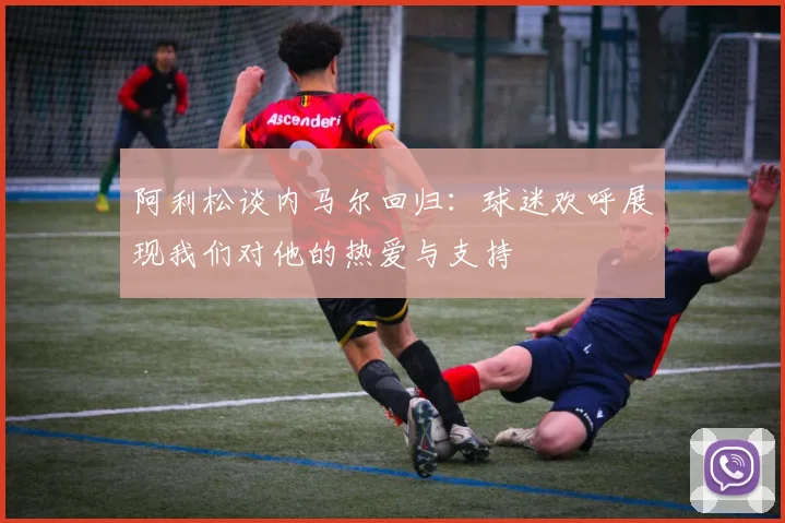 阿利松谈内马尔回归:球迷欢呼展现我们对他的热爱与支持