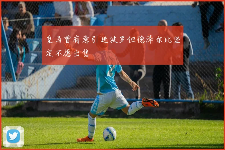皇马曾有意引进波罗但德泽尔比坚定不愿出售
