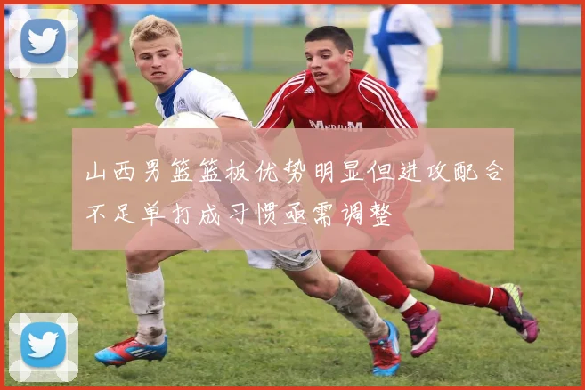 山西男篮篮板优势明显但进攻配合不足单打成习惯亟需调整