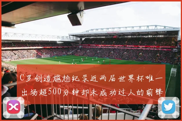 C罗创造尴尬纪录近两届世界杯唯一出场超500分钟却未成功过人的前锋