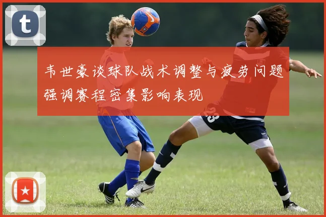 韦世豪谈球队战术调整与疲劳问题强调赛程密集影响表现