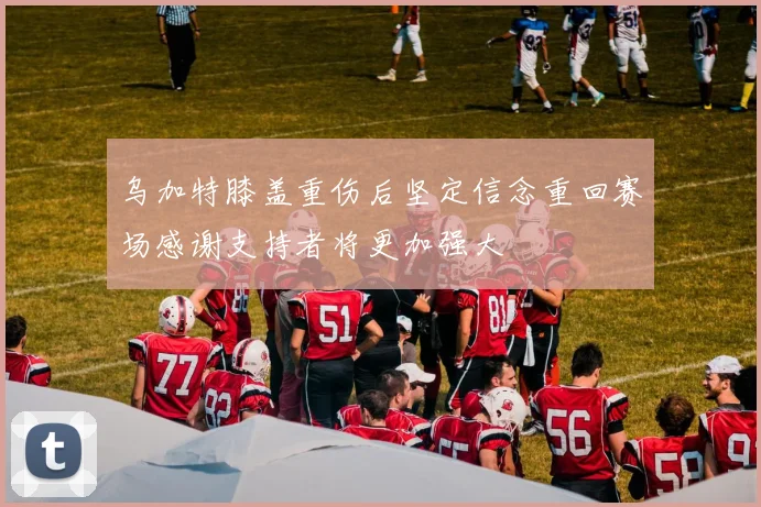 乌加特膝盖重伤后坚定信念重回赛场感谢支持者将更加强大