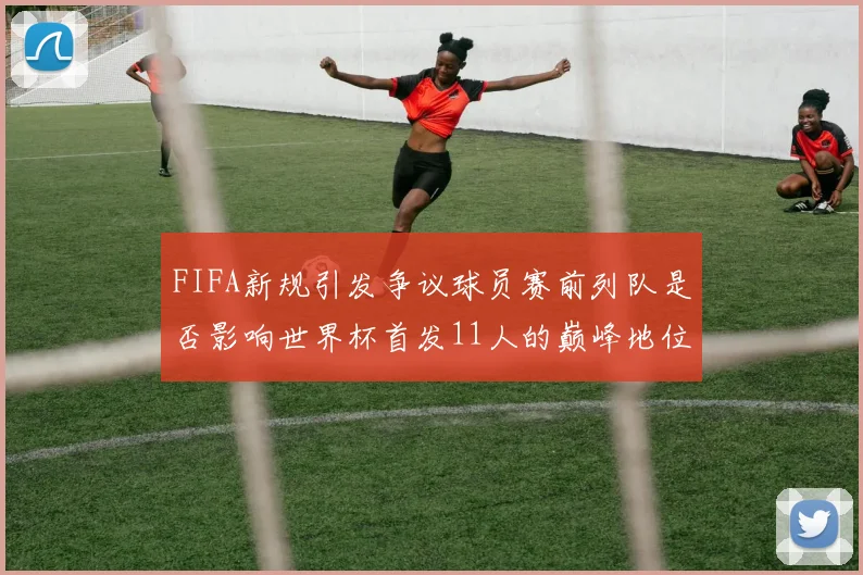 FIFA新规引发争议球员赛前列队是否影响世界杯首发11人的巅峰地位