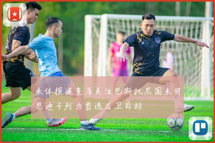 米体报道皇马关注巴斯托尼国米将恩迪卡列为首选后卫目标