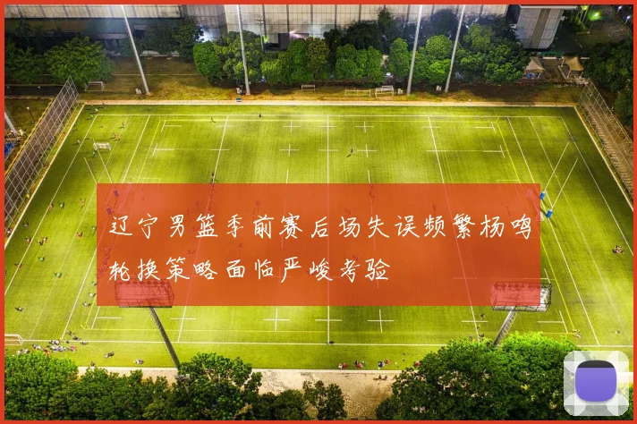 辽宁男篮季前赛后场失误频繁杨鸣轮换策略面临严峻考验
