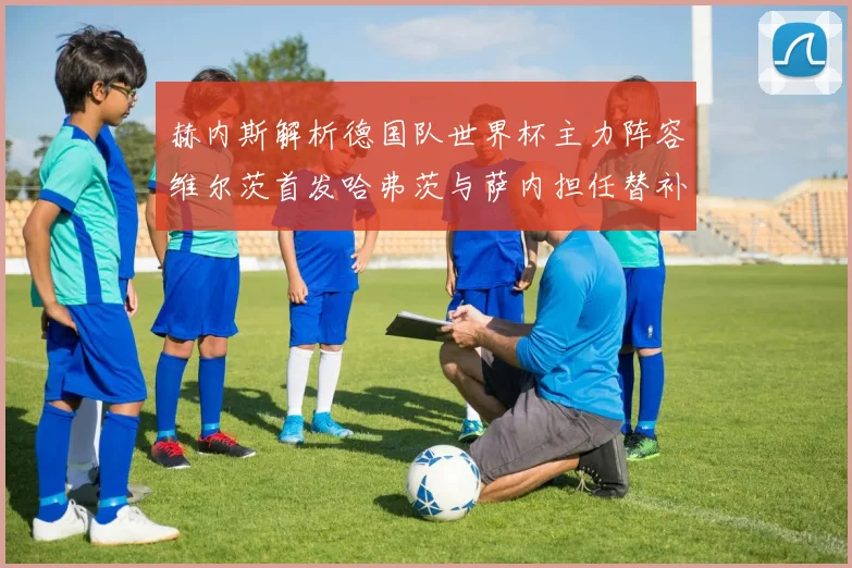 赫内斯解析德国队世界杯主力阵容维尔茨首发哈弗茨与萨内担任替补