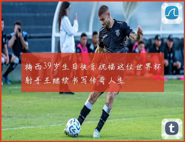 梅西39岁生日快乐祝福这位世界杯射手王继续书写传奇人生