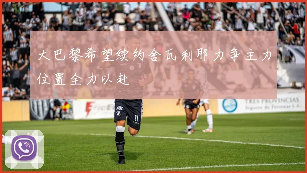 大巴黎希望续约舍瓦利耶力争主力位置全力以赴