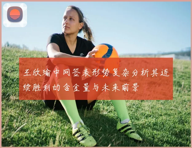 王欣瑜中网签表形势复杂分析其连续胜利的含金量与未来前景