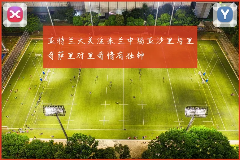 亚特兰大关注米兰中场亚沙里与里奇萨里对里奇情有独钟