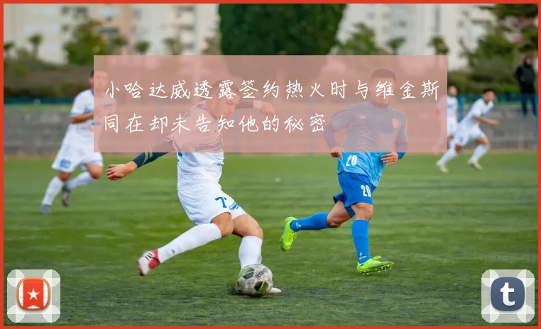 小哈达威透露签约热火时与维金斯同在却未告知他的秘密