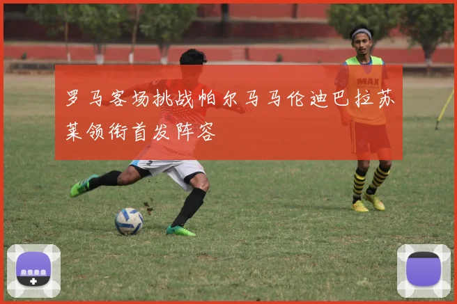 罗马客场挑战帕尔马马伦迪巴拉苏莱领衔首发阵容