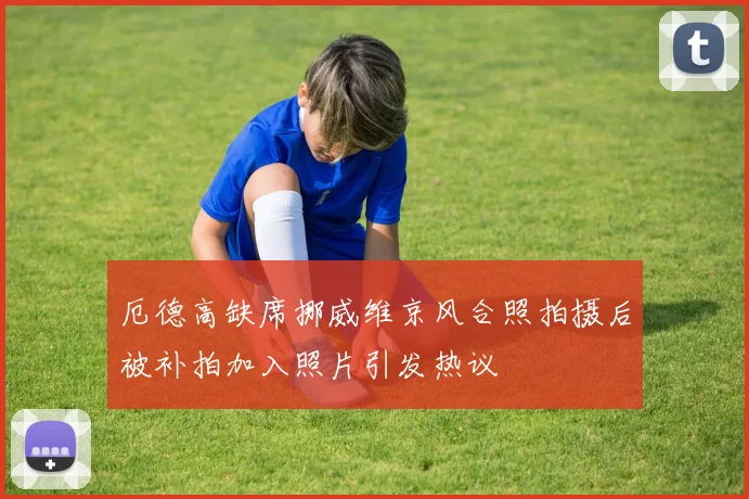 厄德高缺席挪威维京风合照拍摄后被补拍加入照片引发热议