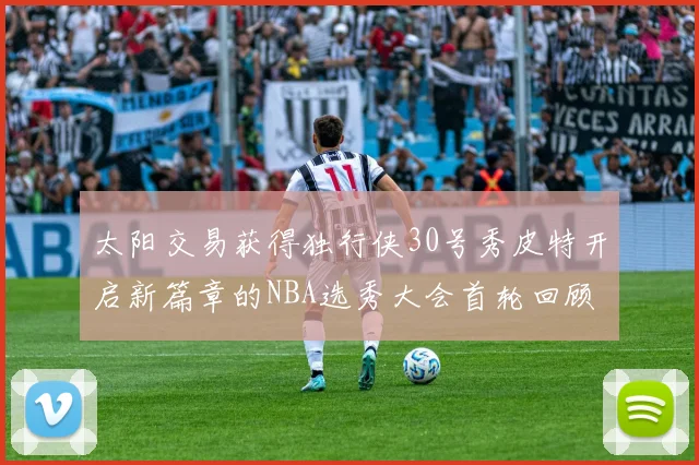 太阳交易获得独行侠30号秀皮特开启新篇章的NBA选秀大会首轮回顾