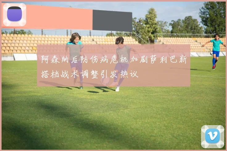 阿森纳后防伤病危机加剧萨利巴新搭档战术调整引发热议