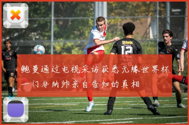 鲍曼通过电视采访获悉无缘世界杯一门非纳帅亲自告知的真相