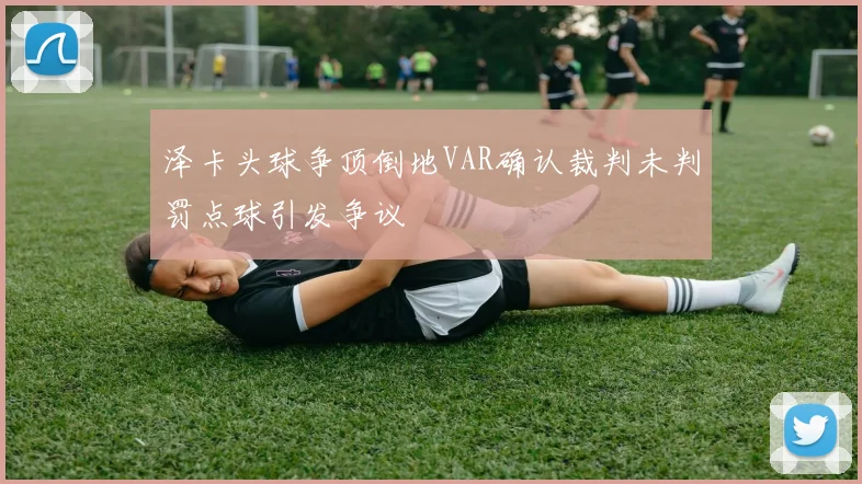 泽卡头球争顶倒地VAR确认裁判未判罚点球引发争议