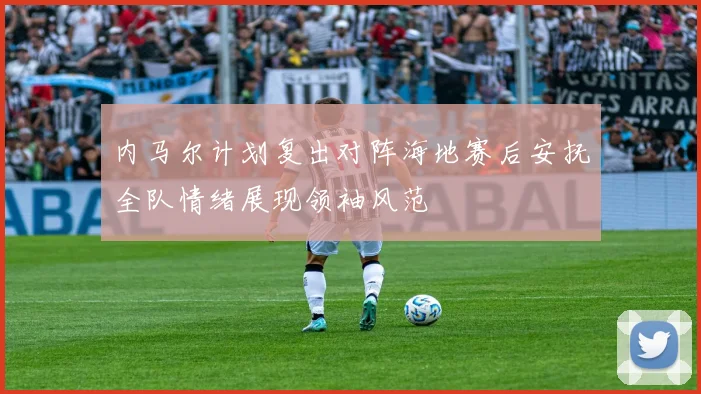内马尔计划复出对阵海地赛后安抚全队情绪展现领袖风范