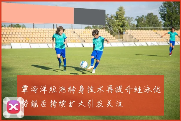 覃海洋短池转身技术再提升蛙泳优势能否持续扩大引发关注