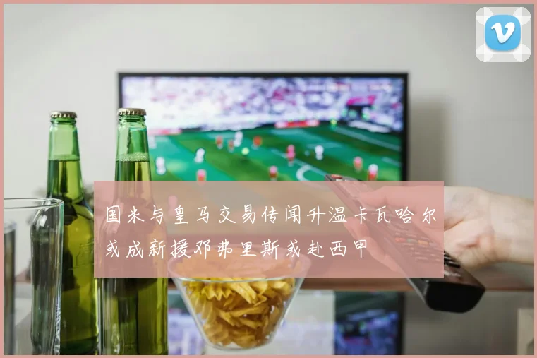 国米与皇马交易传闻升温卡瓦哈尔或成新援邓弗里斯或赴西甲