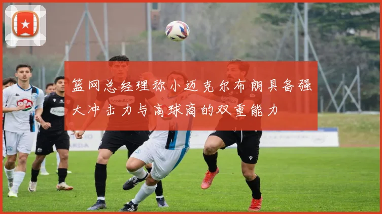 篮网总经理称小迈克尔布朗具备强大冲击力与高球商的双重能力