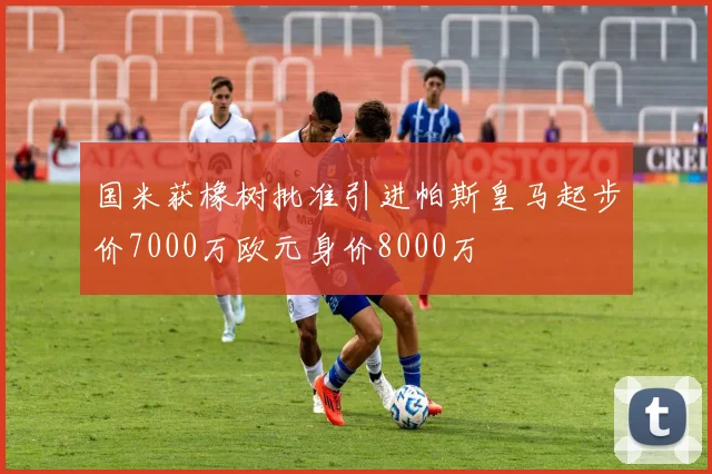 国米获橡树批准引进帕斯皇马起步价7000万欧元身价8000万