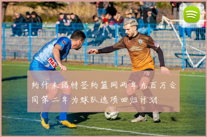 约什米诺特签约篮网两年九百万合同第二年为球队选项回归计划